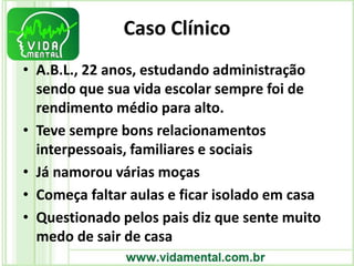 Caso Clínico
• A.B.L., 22 anos, estudando administração
sendo que sua vida escolar sempre foi de
rendimento médio para alto.
• Teve sempre bons relacionamentos
interpessoais, familiares e sociais
• Já namorou várias moças
• Começa faltar aulas e ficar isolado em casa
• Questionado pelos pais diz que sente muito
medo de sair de casa
 