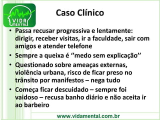 Caso Clínico
• Passa recusar progressiva e lentamente:
dirigir, receber visitas, ir a faculdade, sair com
amigos e atender telefone
• Sempre a queixa é ‘’medo sem explicação’’
• Questionado sobre ameaças externas,
violência urbana, risco de ficar preso no
trânsito por manifestos – nega tudo
• Começa ficar descuidado – sempre foi
vaidoso – recusa banho diário e não aceita ir
ao barbeiro
 