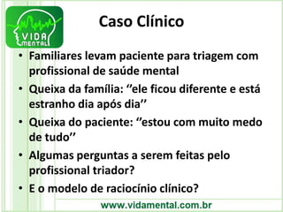 Caso Clínico
• Familiares levam paciente para triagem com
profissional de saúde mental
• Queixa da família: ‘’ele ficou diferente e está
estranho dia após dia’’
• Queixa do paciente: ‘’estou com muito medo
de tudo’’
• Algumas perguntas a serem feitas pelo
profissional triador?
• E o modelo de raciocínio clínico?
 