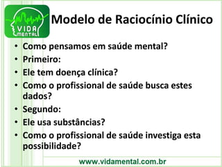 Modelo de Raciocínio Clínico
• Como pensamos em saúde mental?
• Primeiro:
• Ele tem doença clínica?
• Como o profissional de saúde busca estes
dados?
• Segundo:
• Ele usa substâncias?
• Como o profissional de saúde investiga esta
possibilidade?
 