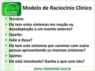 Modelo de Raciocínio Clínico
• Terceiro:
• Ele tem estes sintomas em reação ou
desadaptação a um evento externo?
• Quarto:
• Folie a Deux?
• Ele tem este sintomas por conviver com outra
pessoa apresentando os mesmos sintomas?
• Quinto:
• Ele está simulando? Ganha o que com isto?
 