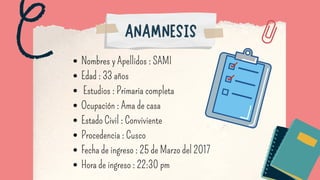 Nombres y Apellidos : SAMI
Edad : 33 años
Estudios : Primaria completa
Ocupación : Ama de casa
Estado Civil : Conviviente
Procedencia : Cusco
Fecha de ingreso : 25 de Marzo del 2017
Hora de ingreso : 22:30 pm
ANAMNESIS
 