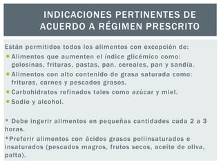 INDICACIONES PERTINENTES DE 
ACUERDO A RÉGIMEN PRESCRITO 
Están permitidos todos los alimentos con excepción de: 
 Alimentos que aumenten el índice glicémico como: 
golosinas, frituras, pastas, pan, cereales, pan y sandía. 
 Alimentos con alto contenido de grasa saturada como: 
frituras, carnes y pescados grasos. 
 Carbohidratos refinados tales como azúcar y miel. 
 Sodio y alcohol . 
* Debe ingerir alimentos en pequeñas cantidades cada 2 a 3 
horas. 
*Preferir alimentos con ácidos grasos poliinsaturados e 
insaturados (pescados magros, frutos secos, aceite de oliva, 
palta). 
 