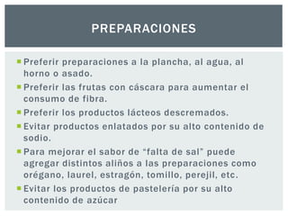 PREPARACIONES 
 Preferir preparaciones a la plancha, al agua, al 
horno o asado. 
 Preferir las frutas con cáscara para aumentar el 
consumo de fibra. 
 Preferir los productos lácteos descremados. 
 Evitar productos enlatados por su alto contenido de 
sodio. 
 Para mejorar el sabor de “falta de sal” puede 
agregar distintos aliños a las preparaciones como 
orégano, laurel, estragón, tomillo, perejil, etc. 
 Evitar los productos de pastelería por su alto 
contenido de azúcar 
