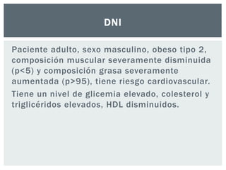 DNI 
Paciente adulto, sexo masculino, obeso tipo 2, 
composición muscular severamente disminuida 
(p<5) y composición grasa severamente 
aumentada (p>95), tiene riesgo cardiovascular. 
Tiene un nivel de glicemia elevado, colesterol y 
triglicéridos elevados, HDL disminuidos. 
 