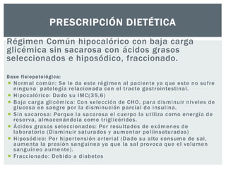 PRESCRIPCIÓN DIETÉTICA 
Régimen Común hipocalórico con baja carga 
glicémica sin sacarosa con ácidos grasos 
seleccionados e hiposódico, fraccionado. 
Base f isiopatológica: 
 Normal común: Se le da este régimen al paciente ya que este no sufre 
ninguna patología relacionada con el t racto gast rointestinal . 
 Hipocalór ico: Dado su IMC(35,6) 
 Baja carga gl icémica: Con selección de CHO, para disminuir niveles de 
glucosa en sangre por la disminución parcial de insul ina. 
 Sin sacarosa: Porque la sacarosa el cuerpo la ut i l iza como energía de 
reser va, almacenándola como t r igl icér idos. 
 Ácidos grasos seleccionados: Por resul tados de exámenes de 
laboratorio (Disminuir saturados y aumentar pol i insaturados) 
 Hiposódico: Por hiper tensión ar ter ial (Dado su al to consumo de sal , 
aumenta la presión sanguínea ya que la sal provoca que el volumen 
sanguíneo aumente) . 
 Fraccionado: Debido a diabetes 
 