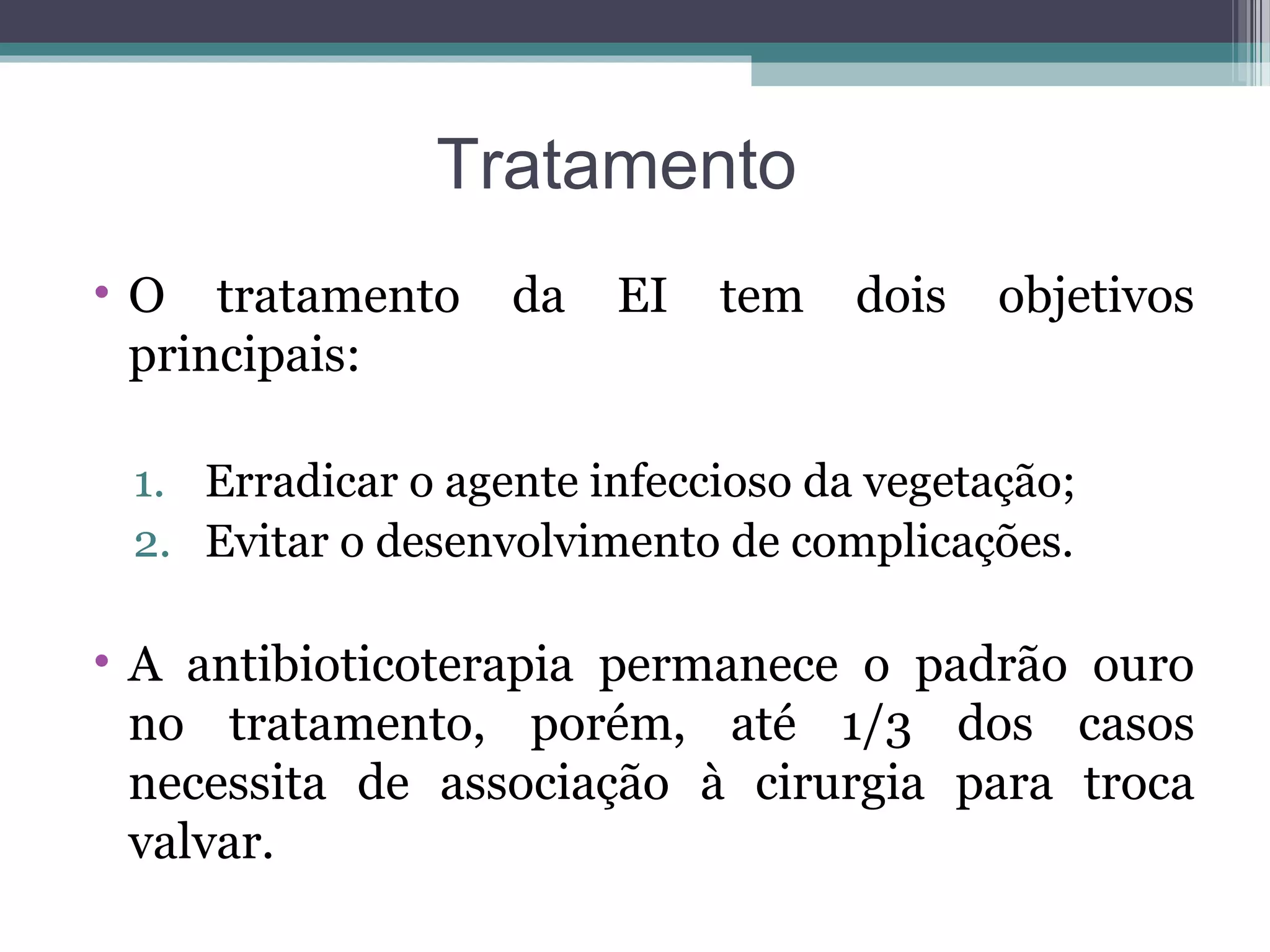 Tratamento
• O tratamento da EI tem dois objetivos
principais:
1. Erradicar o agente infeccioso da vegetação;
2. Evitar o desenvolvimento de complicações.
• A antibioticoterapia permanece o padrão ouro
no tratamento, porém, até 1/3 dos casos
necessita de associação à cirurgia para troca
valvar.
 