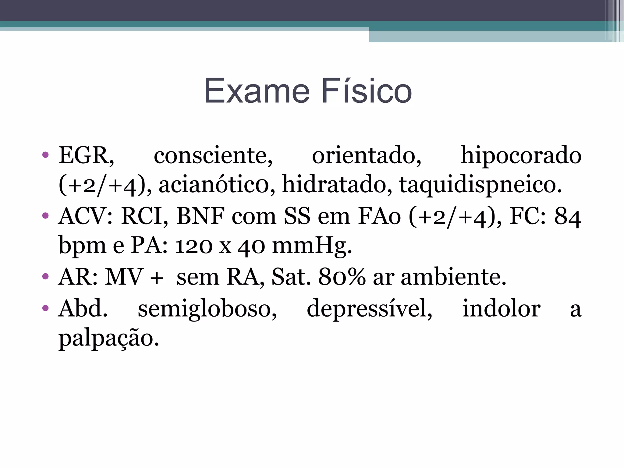 Exame Físico
• EGR, consciente, orientado, hipocorado
(+2/+4), acianótic0, hidratado, taquidispneico.
• ACV: RCI, BNF com SS em FAo (+2/+4), FC: 84
bpm e PA: 120 x 40 mmHg.
• AR: MV + sem RA, Sat. 80% ar ambiente.
• Abd. semigloboso, depressível, indolor a
palpação.
 