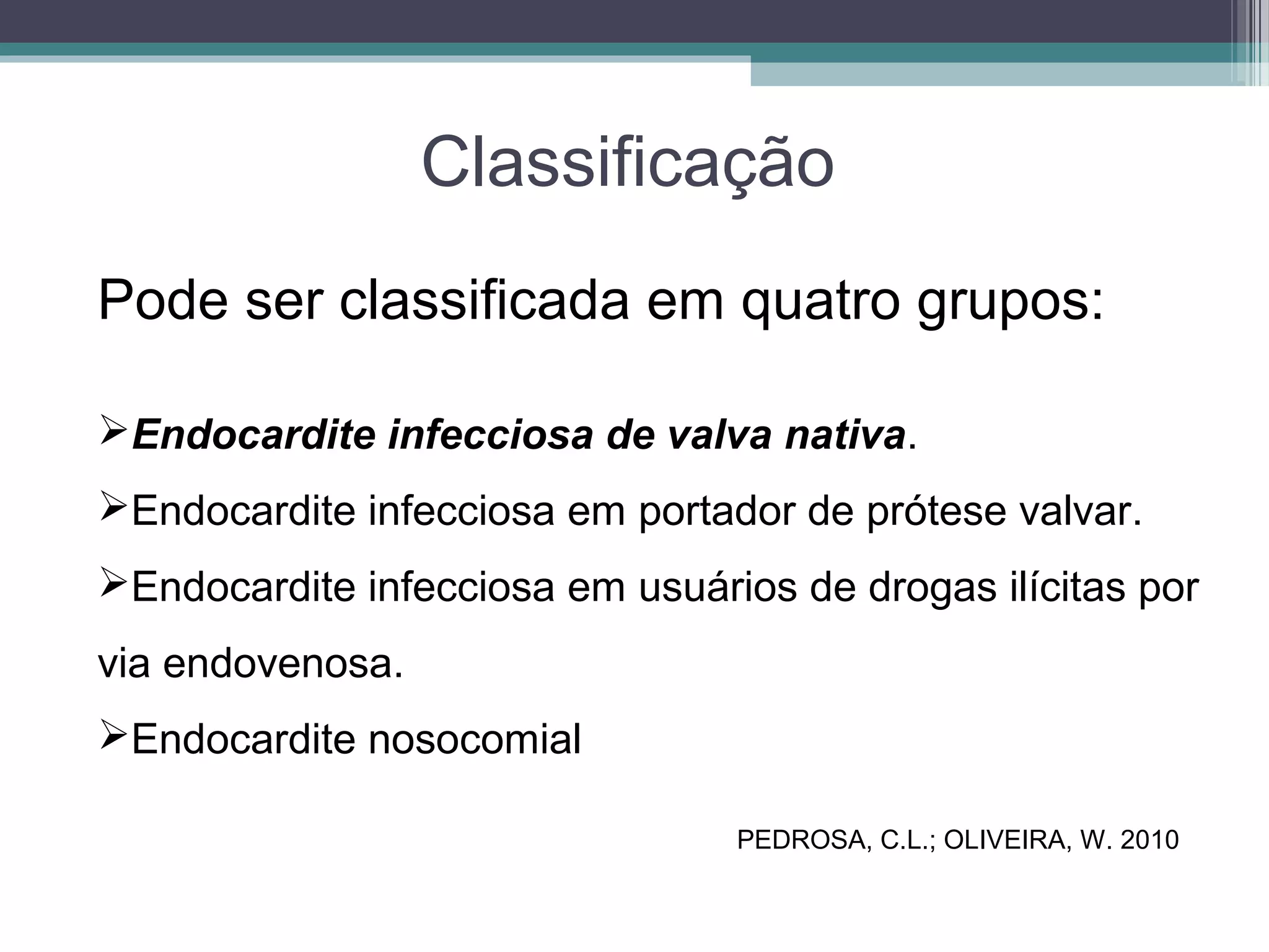 Classificação
Pode ser classificada em quatro grupos:
Endocardite infecciosa de valva nativa.
Endocardite infecciosa em portador de prótese valvar.
Endocardite infecciosa em usuários de drogas ilícitas por
via endovenosa.
Endocardite nosocomial
PEDROSA, C.L.; OLIVEIRA, W. 2010
 