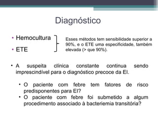 Diagnóstico
• Hemocultura
• ETE
Esses métodos tem sensibilidade superior a
90%, e o ETE uma especificidade, também
elevada (> que 90%).
• A suspeita clínica constante continua sendo
imprescindível para o diagnóstico precoce da EI.
• O paciente com febre tem fatores de risco
predisponentes para EI?
• O paciente com febre foi submetido a algum
procedimento associado à bacteriemia transitória?
 