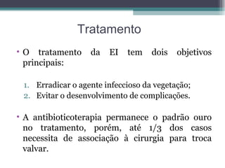 Tratamento
• O tratamento da EI tem dois objetivos
principais:
1. Erradicar o agente infeccioso da vegetação;
2. Evitar o desenvolvimento de complicações.
• A antibioticoterapia permanece o padrão ouro
no tratamento, porém, até 1/3 dos casos
necessita de associação à cirurgia para troca
valvar.
 
