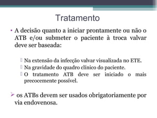 Tratamento
• A decisão quanto a iniciar prontamente ou não o
ATB e/ou submeter o paciente à troca valvar
deve ser baseada:
 Na extensão da infecção valvar visualizada no ETE.
 Na gravidade do quadro clínico do paciente.
 O tratamento ATB deve ser iniciado o mais
precocemente possível.
 os ATBs devem ser usados obrigatoriamente por
via endovenosa.
 