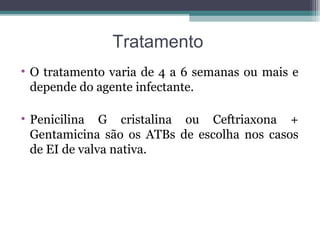 Tratamento
• O tratamento varia de 4 a 6 semanas ou mais e
depende do agente infectante.
• Penicilina G cristalina ou Ceftriaxona +
Gentamicina são os ATBs de escolha nos casos
de EI de valva nativa.
 