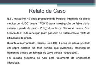 Relato de Caso
N.B., masculino, 42 anos, procedente de Paulista, internado na clínica
médica do HUOC desde 17/09/15 para investigação de febre diária,
astenia e perda de peso (15 kg) durante os últimos 4 meses. Com
história de ITU de repetição (com passado de tratamento) e relato de
dificuldade de urinar.
Durante o internamento, realizou um ECOTT após ter sido auscultado
um sopro sistólico em foco aórtico, que evidenciou presença de
filamentos presos em folhetos de valva aórtica (vegetação?).
Foi iniciado esquema de ATB para tratamento de endocardite
infecciosa.
 