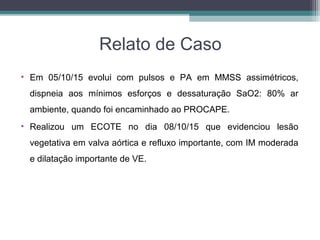 Relato de Caso
• Em 05/10/15 evolui com pulsos e PA em MMSS assimétricos,
dispneia aos mínimos esforços e dessaturação SaO2: 80% ar
ambiente, quando foi encaminhado ao PROCAPE.
• Realizou um ECOTE no dia 08/10/15 que evidenciou lesão
vegetativa em valva aórtica e refluxo importante, com IM moderada
e dilatação importante de VE.
 