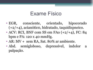 Exame Físico
• EGR, consciente, orientado, hipocorado
(+2/+4), acianótic0, hidratado, taquidispneico.
• ACV: RCI, BNF com SS em FAo (+2/+4), FC: 84
bpm e PA: 120 x 40 mmHg.
• AR: MV + sem RA, Sat. 80% ar ambiente.
• Abd. semigloboso, depressível, indolor a
palpação.
 