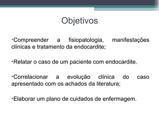 Objetivos
•Compreender a fisiopatologia, manifestações
clínicas e tratamento da endocardite;
•Relatar o caso de um paciente com endocardite.
•Correlacionar a evolução clínica do caso
apresentado com os achados da literatura;
•Elaborar um plano de cuidados de enfermagem.
 