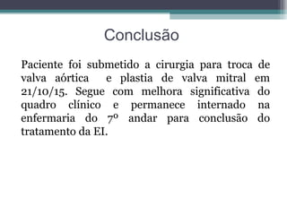 Conclusão
Paciente foi submetido a cirurgia para troca de
valva aórtica e plastia de valva mitral em
21/10/15. Segue com melhora significativa do
quadro clínico e permanece internado na
enfermaria do 7º andar para conclusão do
tratamento da EI.
 