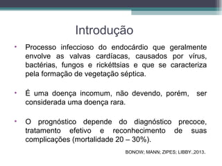 Introdução
• Processo infeccioso do endocárdio que geralmente
envolve as valvas cardíacas, causados por vírus,
bactérias, fungos e rickéttsias e que se caracteriza
pela formação de vegetação séptica.
• É uma doença incomum, não devendo, porém, ser
considerada uma doença rara.
• O prognóstico depende do diagnóstico precoce,
tratamento efetivo e reconhecimento de suas
complicações (mortalidade 20 – 30%).
BONOW; MANN; ZIPES; LIBBY.,2013.
 