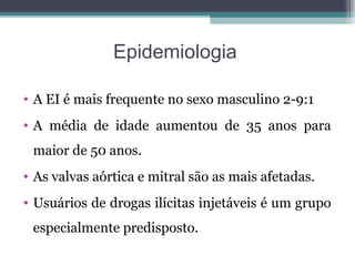 Epidemiologia
• A EI é mais frequente no sexo masculino 2-9:1
• A média de idade aumentou de 35 anos para
maior de 50 anos.
• As valvas aórtica e mitral são as mais afetadas.
• Usuários de drogas ilícitas injetáveis é um grupo
especialmente predisposto.
 