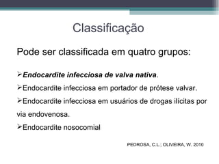 Classificação
Pode ser classificada em quatro grupos:
Endocardite infecciosa de valva nativa.
Endocardite infecciosa em portador de prótese valvar.
Endocardite infecciosa em usuários de drogas ilícitas por
via endovenosa.
Endocardite nosocomial
PEDROSA, C.L.; OLIVEIRA, W. 2010
 