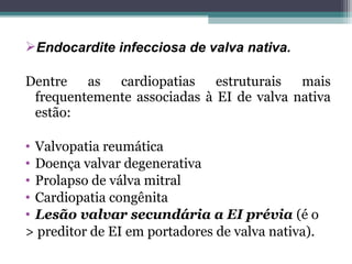 Endocardite infecciosa de valva nativa.
Dentre as cardiopatias estruturais mais
frequentemente associadas à EI de valva nativa
estão:
• Valvopatia reumática
• Doença valvar degenerativa
• Prolapso de válva mitral
• Cardiopatia congênita
• Lesão valvar secundária a EI prévia (é o
> preditor de EI em portadores de valva nativa).
 