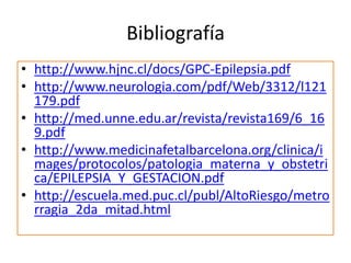 Bibliografía
• http://www.hjnc.cl/docs/GPC-Epilepsia.pdf
• http://www.neurologia.com/pdf/Web/3312/l121
179.pdf
• http://med.unne.edu.ar/revista/revista169/6_16
9.pdf
• http://www.medicinafetalbarcelona.org/clinica/i
mages/protocolos/patologia_materna_y_obstetri
ca/EPILEPSIA_Y_GESTACION.pdf
• http://escuela.med.puc.cl/publ/AltoRiesgo/metro
rragia_2da_mitad.html
 