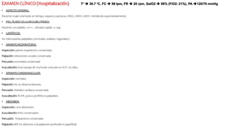 EXAMEN CLÍNICO (Hospitalización)
• ASPECTO GENERAL:
Paciente mujer orientado en tiempo, espacio y persona, AREG, AREN, AREH. Ventilando espontáneamente.
• PIEL,TEJIDO CELULAR SUBCUTÁNEO:
Paciente con palidez +/+++ , Llenado capilar <2 seg
• LINFÁTICOS:
No Adenopatías palpables (cervicales, axilares, inguinales)
• APARATO RESPIRATORIO:
Inspección: patrón respiratorio conservado.
Palpación: vibraciones vocales conservada
Percusión: sonoridad conservada
Auscultación: buen pasaje de murmullo vesicular en ACP, no rales.
• APARATO CARDIOVASCULAR:
Inspección: normales
Palpación: No se observa lesiones.
Percusión: Matidez cardiaca conservada.
Auscultación: RCRR, pulsos periféricos palpables.
• ABDOMEN:
Inspección: Leve distensión.
Auscultación: RHA conservados
Percusión: Timpanismo conservado
Palpación: B/D No doloroso a la palpación profunda ni superficial
T°  36.7 °C, FC  98 lpm, FR  20 rpm, SatO2  98% (FiO2: 21%), PA 120/70 mmHg
 