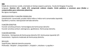 SNC
Estado de conciencia: Lúcido, orientado en tiempo espacio y persona. Escala de Glasgow 15 puntos
Lenguaje: Nomina 3/3, repite 3/3, comprende ordenes simples. Emite palabras y oraciones poco fluidas y
comprensibles pero coherentes (disartria).
No signos meníngeos.
PROPIOCEPCIÓN Y FUNCIÓN CEREBELOSA
Coordinación: conservada, prueba índice-índice e índice-nariz conservados izquierdo.
Equilibrio y marcha: lateropulsión del lado derecho
FUNCIÓN SENSITIVA
Función sensitiva primaria: hemianalgesia de hemicuerpo derecho
Función sensitiva cortical: asterognosia, agrafestesia. Hemicuerpo derecho.
FUNCIÓN MOTORA
Voluntaria: Hemiparesia de hemicuerpo derecho 3/5, hemicuerpo izquierdo 5/5
Involuntaria: hipotonía moderada de hemicuerpo derecho.
REFLEJOS
Superficiales: Babinski derecho presente.
Profundos: Bicipital +, braquioradial +, tricipital +, rotuliano + y aquíleo +
 