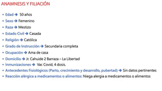 ANAMNESIS Y FILIACIÓN
 Edad  50 años
 Sexo  Femenino
 Raza  Mestizo
 Estado Civil  Casada
 Religión  Católica
 Grado de Instrucción  Secundaria completa
 Ocupación  Ama de casa
 Domicilio  Jr. Cahuide 2 Barraza – La Libertad
 Inmunizaciones  Vac Covid, 4 dosis.
 Antecedentes Fisiológicos (Parto, crecimiento y desarrollo, pubertad)  Sin datos pertinentes
 Reacción alérgica a medicamentos o alimentos: Niega alergia a medicamentos o alimentos
 