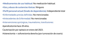 Medicamentos de uso habitual: No medicación habitual.
Uso y abuso de sustancias tóxicas: Ninguno
Perfil personal actual (Grado de dependencia): Independiente total
Enfermedades previas definidas: No mencionadas
Antecedentes de Enfermedad: No mencionadas
Intervenciones quirúrgicas, traumatismo, transfusiones:
Apendicetomía hace 20 años.
Cauterización por epitaxis en enero del 2023.
Histerectomía + ooforectomía derecha (por tumoración de ovario)
 