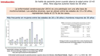 Epidemiology, aetiology, and management of ischaemic stroke in young
adults, The Lancet Neurology, Volume 17, Issue 9,2018, Pages 790-801
https://doi.org/10.1016/S1474-4422(18)30233-3
La enfermedad cerebrovascular (ECV) es una patología con una alta tasa de
morbimortalidad. Los adultos jóvenes, que se ubican entre las edades de 15 a 50 años,
representan hasta el 15 % de los casos.
Introducción: Se habla de paciente joven cuando abarca la edad entre 15-45
años. Para algunos autores hasta los 50 años
Más frecuente en mujeres entre las edades de 20 y 30 años y hombres mayores de 35 años
Etiology of stroke in young adults from a series of patients at the
Instituto Nacional de CienciasNeurológicas in the period 2010 to
2013.
Enfermedad cerebrovascular en pacientes jóvenes: aspectos claves de la literatura. Acta Neurol Colomb., Bogotá , v. 37, n. 1, p. 39-48, Mar. 2021
 