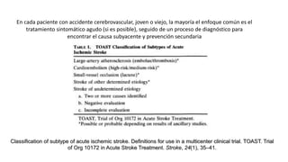 En cada paciente con accidente cerebrovascular, joven o viejo, la mayoría el enfoque común es el
tratamiento sintomático agudo (si es posible), seguido de un proceso de diagnóstico para
encontrar el causa subyacente y prevención secundaria
Classification of subtype of acute ischemic stroke. Definitions for use in a multicenter clinical trial. TOAST. Trial
of Org 10172 in Acute Stroke Treatment. Stroke, 24(1), 35–41.
 