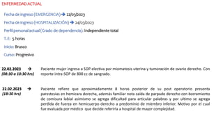 ENFERMEDAD ACTUAL
Fecha de ingreso (EMERGENCIA)  22/03/2023
Fecha de ingreso (HOSPITALIZACIÓN)  24/03/2023
Perfil personal actual (Grado de dependencia): Independiente total
T.E: 5 horas
Inicio: Brusco
Curso: Progresivo
22.02.2023 
(08:30 a 10:30 hrs)
Paciente mujer ingresa a SOP electiva por miomatosis uterina y tumoración de ovario derecho. Con
reporte intra-SOP de 800 cc de sangrado.
22.02.2023 
(18:30 hrs)
Paciente refiere que aproximadamente 8 horas posterior de su post operatorio presenta
parestesias en hemicara derecha, además familiar nota caída de parpado derecho con borramiento
de comisura labial asimismo se agrega dificultad para articular palabras y por ultimo se agrega
perdida de fuerza en hemicuerpo derecho a predominio de miembro inferior. Motivo por el cual
fue evaluada por médico que decide referirla a hospital de mayor complejidad.
 