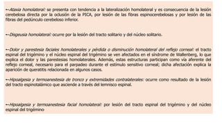 •–Ataxia homolateral: se presenta con tendencia a la lateralización homolateral y es consecuencia de la lesión
cerebelosa directa por la oclusión de la PICA, por lesión de las fibras espinocerebelosas y por lesión de las
fibras del pedúnculo cerebeloso inferior.
•–Disgeusia homolateral: ocurre por la lesión del tracto solitario y del núcleo solitario.
•–Dolor y parestesia faciales homolaterales y pérdida o disminución homolateral del reflejo corneal: el tracto
espinal del trigémino y el núcleo espinal del trigémino se ven afectados en el síndrome de Wallenberg, lo que
explica el dolor y las parestesias homolaterales. Además, estas estructuras participan como vía aferente del
reflejo corneal, necesario para el parpadeo durante el estímulo sensitivo corneal; dicha afectación explica la
aparición de queratitis relacionada en algunos casos.
•–Hipoalgesia y termoanestesia de tronco y extremidades contralaterales: ocurre como resultado de la lesión
del tracto espinotalámico que asciende a través del lemnisco espinal.
•–Hipoalgesia y termoanestesia facial homolateral: por lesión del tracto espinal del trigémino y del núcleo
espinal del trigémino,
 