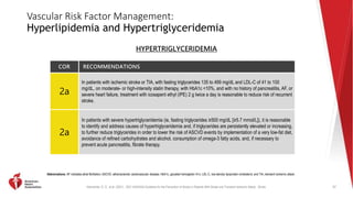 Kleindorfer, D. O., et al. (2021). 2021 AHA/ASA Guideline for the Prevention of Stroke in Patients With Stroke and Transient Ischemic Attack. Stroke.
Vascular Risk Factor Management:
Hyperlipidemia and Hypertriglyceridemia
COR RECOMMENDATIONS
2a
In patients with ischemic stroke or TIA, with fasting triglycerides 135 to 499 mg/dL and LDL-C of 41 to 100
mg/dL, on moderate- or high-intensity statin therapy, with HbA1c <10%, and with no history of pancreatitis, AF, or
severe heart failure, treatment with icosapent ethyl (IPE) 2 g twice a day is reasonable to reduce risk of recurrent
stroke.
2a
In patients with severe hypertriglyceridemia (ie, fasting triglycerides ≥500 mg/dL [≥5.7 mmol/L]), it is reasonable
to identify and address causes of hypertriglyceridemia and, if triglycerides are persistently elevated or increasing,
to further reduce triglycerides in order to lower the risk of ASCVD events by implementation of a very low-fat diet,
avoidance of refined carbohydrates and alcohol, consumption of omega-3 fatty acids, and, if necessary to
prevent acute pancreatitis, fibrate therapy.
57
Abbreviations: AF indicates atrial fibrillation; ASCVD, atherosclerotic cardiovascular disease; HbA1c, glycated hemoglobin A1c; LDL-C, low-density lipoprotein cholesterol; and TIA, transient ischemic attack.
HYPERTRIGLYCERIDEMIA
 