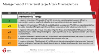 Kleindorfer, D. O., et al. (2021). 2021 AHA/ASA Guideline for the Prevention of Stroke in Patients With Stroke and Transient Ischemic Attack. Stroke.
Management of Intracranial Large Artery Atherosclerosis
COR RECOMMENDATIONS
Antithrombotic Therapy
1
1. In patients with a stroke or TIA caused by 50% to 99% stenosis of a major intracranial artery, aspirin 325 mg/d is
recommended in preference to warfarin to reduce the risk of recurrent ischemic stroke and vascular death.
2a
2. In patients with recent stroke or TIA (within 30 days) attributable to severe stenosis (70%–99%) of a major intracranial artery,
the addition of clopidogrel 75 mg/d to aspirin for up to 90 days is reasonable to further reduce recurrent stroke risk.
2b
3. In patients with recent (within 24 hours) minor stroke or high-risk TIA and concomitant ipsilateral >30% stenosis of a major
intracranial artery, the addition of ticagrelor 90 mg twice a day to aspirin for up to 30 days might be considered to further reduce
recurrent stroke risk.
2b
4. In patients with stroke or TIA attributable to 50% to 99% stenosis of a major intracranial artery, the addition of cilostazol 200
mg/day to aspirin or clopidogrel might be considered to reduce recurrent stroke risk.
2b
5. In patients with stroke or TIA attributable to 50% to 99% stenosis of a major intracranial artery, the usefulness of clopidogrel
alone, the combination of aspirin and dipyridamole, ticagrelor alone, or cilostazol alone for secondary stroke prevention is not
well established.
61
Abbreviations: TIA indicates transient ischemic attack.
 