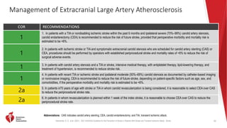 Kleindorfer, D. O., et al. (2021). 2021 AHA/ASA Guideline for the Prevention of Stroke in Patients With Stroke and Transient Ischemic Attack. Stroke.
Management of Extracranial Large Artery Atherosclerosis
COR RECOMMENDATIONS
1
1. In patients with a TIA or nondisabling ischemic stroke within the past 6 months and ipsilateral severe (70%–99%) carotid artery stenosis,
carotid endarterectomy (CEA) is recommended to reduce the risk of future stroke, provided that perioperative morbidity and mortality risk is
estimated to be <6%.
1
2. In patients with ischemic stroke or TIA and symptomatic extracranial carotid stenosis who are scheduled for carotid artery stenting (CAS) or
CEA, procedures should be performed by operators with established periprocedural stroke and mortality rates of <6% to reduce the risk of
surgical adverse events.
1 3. In patients with carotid artery stenosis and a TIA or stroke, intensive medical therapy, with antiplatelet therapy, lipid-lowering therapy, and
treatment of hypertension, is recommended to reduce stroke risk.
1
4. In patients with recent TIA or ischemic stroke and ipsilateral moderate (50%–69%) carotid stenosis as documented by catheter-based imaging
or noninvasive imaging, CEA is recommended to reduce the risk of future stroke, depending on patient-specific factors such as age, sex, and
comorbidities, if the perioperative morbidity and mortality risk is estimated to be <6%.
2a
5. In patients ≥70 years of age with stroke or TIA in whom carotid revascularization is being considered, it is reasonable to select CEA over CAS
to reduce the periprocedural stroke rate.
2a
6. In patients in whom revascularization is planned within 1 week of the index stroke, it is reasonable to choose CEA over CAS to reduce the
periprocedural stroke rate.
62
Abbreviations: CAS indicates carotid artery stenting; CEA, carotid endarterectomy; and TIA, transient ischemic attack.
 