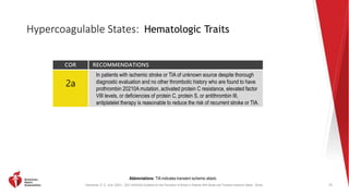 Kleindorfer, D. O., et al. (2021). 2021 AHA/ASA Guideline for the Prevention of Stroke in Patients With Stroke and Transient Ischemic Attack. Stroke.
Hypercoagulable States: Hematologic Traits
75
Abbreviations: TIA indicates transient ischemic attack.
COR RECOMMENDATIONS
2a
In patients with ischemic stroke or TIA of unknown source despite thorough
diagnostic evaluation and no other thrombotic history who are found to have
prothrombin 20210A mutation, activated protein C resistance, elevated factor
VIII levels, or deficiencies of protein C, protein S, or antithrombin III,
antiplatelet therapy is reasonable to reduce the risk of recurrent stroke or TIA.
 