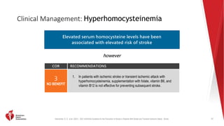 Kleindorfer, D. O., et al. (2021). 2021 AHA/ASA Guideline for the Prevention of Stroke in Patients With Stroke and Transient Ischemic Attack. Stroke.
Clinical Management: Hyperhomocysteinemia
77
Elevated serum homocysteine levels have been
associated with elevated risk of stroke
however
COR RECOMMENDATIONS
3
NO BENEFIT
1. In patients with ischemic stroke or transient ischemic attack with
hyperhomocysteinemia, supplementation with folate, vitamin B6, and
vitamin B12 is not effective for preventing subsequent stroke.
 