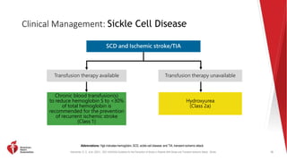 Kleindorfer, D. O., et al. (2021). 2021 AHA/ASA Guideline for the Prevention of Stroke in Patients With Stroke and Transient Ischemic Attack. Stroke.
Clinical Management: Sickle Cell Disease
78
Abbreviations: Hgb indicates hemoglobin; SCD, sickle cell disease; and TIA, transient ischemic attack.
SCD and Ischemic stroke/TIA
Transfusion therapy available Transfusion therapy unavailable
Chronic blood transfusion(s)
to reduce hemoglobin S to <30%
of total hemoglobin is
recommended for the prevention
of recurrent ischemic stroke
(Class 1)
Hydroxyurea
(Class 2a)
 