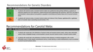 Kleindorfer, D. O., et al. (2021). 2021 AHA/ASA Guideline for the Prevention of Stroke in Patients With Stroke and Transient Ischemic Attack. Stroke.
Recommendations for Genetic Disorders
COR RECOMMENDATIONS
1
1. In patients with ischemic stroke or transient ischemic attack and cystathionine beta-synthase deficiency, pyridoxine (in
responsive patients) and a low methionine, cysteine-enhanced diet supplemented with pyridoxine, vitamin B12 and folate is
recommended to reduce plasma homocysteine to population normal levels and thereby reduce risk of recurrent ischemic
stroke.
2b
2. In patients with ischemic stroke or transient ischemic attack and Anderson-Fabry Disease, agalsidase alfa or agalsidase
beta is of uncertain value in preventing recurrent stroke or TIA.
80
Abbreviation: TIA indicates transient ischemic attack.
Recommendations for Carotid Webs
COR RECOMMENDATIONS
1
1. In patients with carotid web in the distribution of ischemic stroke and transient ischemic attack, without other attributable
cause of stroke, antiplatelet therapy is recommended to prevent recurrent ischemic stroke or transient ischemic attack.
2b
2. In patients with carotid web in the distribution of ischemic stroke refractory to medical management, with no other
attributable cause of stroke despite comprehensive work-up, carotid stenting or carotid endarterectomy may be considered
to prevent recurrent ischemic stroke.
 