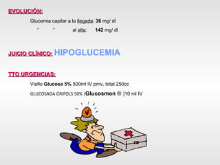 EVOLUCIÓN:   Glucemia capilar a la  llegada :  36  mg/ dl   ‘’  ‘’  al  alta :  142  mg/ dl JUICIO CLÍNICO:   HIPOGLUCEMIA TTO URGENCIAS:   Viaflo  Glucosa 5%  500ml IV pmv, total 250cc GLUCOSADA GRIFOLS 50%   ( Glucosmon  ® ) 10 ml IV 