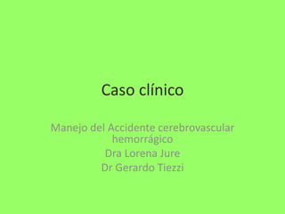 Caso clínico
Manejo del Accidente cerebrovascular
hemorrágico
Dra Lorena Jure
Dr Gerardo Tiezzi

 