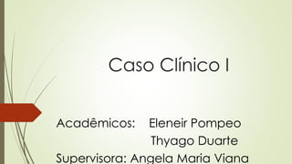 Caso Clínico I
Acadêmicos: Eleneir Pompeo
Thyago Duarte
Supervisora: Angela Maria Viana
 