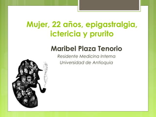 Mujer, 22 años, epigastralgia,
ictericia y prurito
Maribel Plaza Tenorio
Residente Medicina Interna
Universidad de Antioquia
 