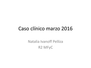 Caso clínico marzo 2016
Natalia Ivanoff Pelliza
R2 MFyC
 
