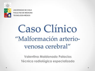 Caso Clínico
“Malformación arterio-
venosa cerebral”
Valentina Maldonado Palacios
Técnica radiológica especializada
UNIVERSIDAD DE CHILE
FACULTAD DE MEDICINA
TECNOLOGÍA MÉDICA
 