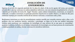 EVOLUCIÓN DE
ENFERMERÍA
Ingresa al servicio de urgencia paciente de 72 años de edad, el día 25 de agosto del 2023, por presión
arterial alta y ulceras varicosas en ambos miembros inferiores, con una estancia hospitalaria de 12 horas,
valorada por el medico de turno Dr. Ángel Vizcaino quien ordeno tratamiento, curaciones, se cumple lo
ordenado, se realiza curaciones, la paciente presenta mejoría de su cuadro clínico y es dada de alta para
continuar manejo por consulta externa de las ulceras varicosas y curaciones cada 3 dias.
Realizamos curaciones en sala de procedimiento camino murillo por consulta externa cada 3 días. se le
gestiono cita con medicina interna, nutrición y psicología. se logra en la cita con médico internista,
ordenes para continuar con curaciones de tecnologia en casa atravez de su eps para su comodidad ,
paciente continua a la fecha con el mismo tratamiento de tecnología con un buen proceso de cicatrización
y tejido granulado en ambas ulceras varicosas de miembros inferiores.
16
 