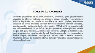 NOTA DE CURACIONES
25
Paciente procedente de su casa consciente, orientado, para procedimiento
curación de úlceras varicosas en miembro inferior derecho y en miembro
inferior izquierdo. Se instala en camilla y se retira vendaje, realizamos
curación de úlcera miembro inferior derecho y miembro inferior izquierdo,
previa asepsia y antisepsia, jabón glicerinado y SSN al 0.9% en zona afectada
frotando con el dorso de los dedos, limpieza general en ambas piernas, secado
de piel con gasas estériles. Aplicamos dos espray de Calciplic y dejamos secar.
Aplicamos vaselina para hidratar la piel. Instalamos parche con tecnología en
herida limpia, instalamos vendaje con apósito seco y vendas elásticas.
Cubrimos heridas de miembro inferior derecho y miembro inferior izquierdo
sin complicaciones.
 